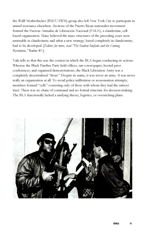 the Wall Motherfucker (BM/UAWAY group also left New York City to pasticipate in armed resistance elsewhere. Scctions of the Puerto Rican nationalist movement formed the Fucrzas Armadas de Liberacidn Nacional (FALN), a candestine, cell bascd organization. Many belicved the mass structures of the preceding years were untenable in clandestinity and athat a ncw steategy, based completely in clandestaity  had to be developed. (Ediur: for mur, mad “The Studens Inifada and the Comin Revoluion,”Rad #1]  Yaki tells us that this was the context in which the BLA began conducting s actions Wheseas the Black Panther Party held offices, ran a newspapes, hosted press conferences, and osganized demonstrations,the Black Liberation Army was a completely deceatralized “front.” Despit its name, it was never an ammy. It was never seally an organization at all. To avoid police infitration o assassination attempts, members formed “cells” consisting only of those with whom they had the utmost trust. There was 1o chain of command and no formalstructure for decision-making  The BLA functionally lacked a unifying theory, logistics, or overarching plans  wme 